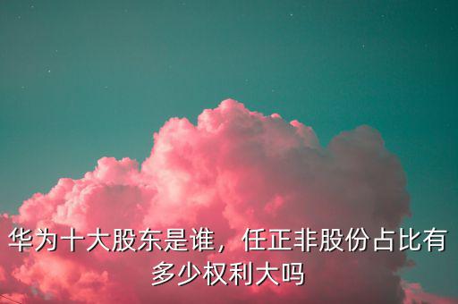 華為十大股東是誰，任正非股份占比有多少權利大嗎