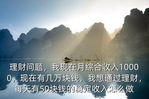 理財問題，我現(xiàn)在月綜合收入10000，現(xiàn)在有幾萬塊錢，我想通過理財，每天有50塊錢的穩(wěn)定收入怎么做
