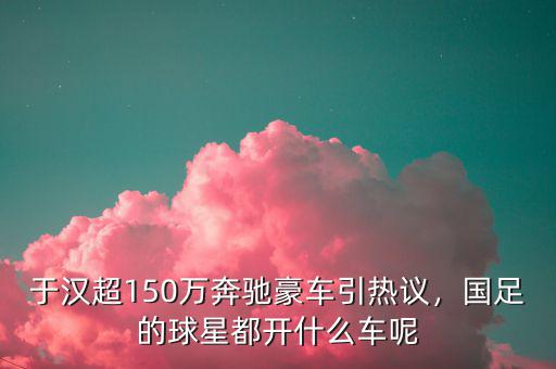 于漢超150萬(wàn)奔馳豪車引熱議，國(guó)足的球星都開(kāi)什么車呢