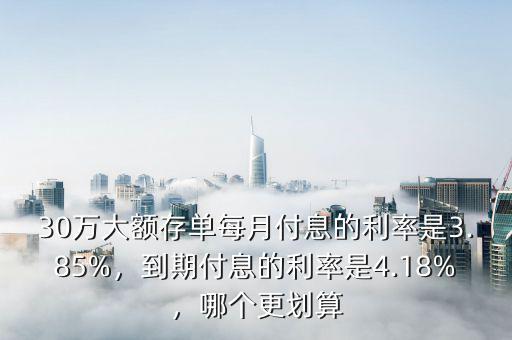 30萬大額存單每月付息的利率是3.85%，到期付息的利率是4.18%，哪個更劃算