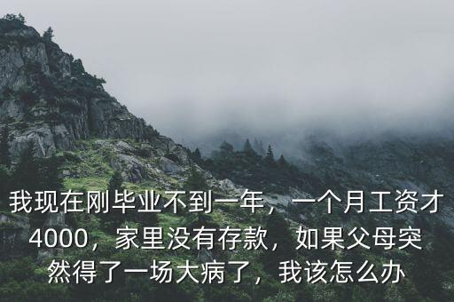 我現(xiàn)在剛畢業(yè)不到一年，一個(gè)月工資才4000，家里沒有存款，如果父母突然得了一場(chǎng)大病了，我該怎么辦