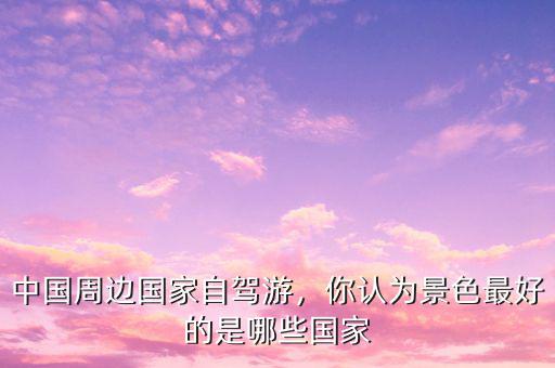 中國周邊國家自駕游，你認(rèn)為景色最好的是哪些國家