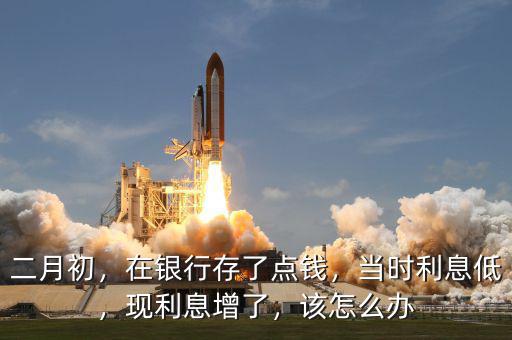 二月初，在銀行存了點(diǎn)錢(qián)，當(dāng)時(shí)利息低，現(xiàn)利息增了，該怎么辦