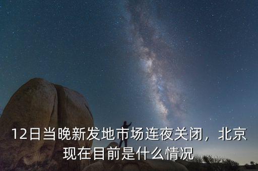 12日當晚新發(fā)地市場連夜關閉，北京現(xiàn)在目前是什么情況