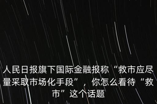 人民日?qǐng)?bào)旗下國(guó)際金融報(bào)稱“救市應(yīng)盡量采取市場(chǎng)化手段”，你怎么看待“救市”這個(gè)話題