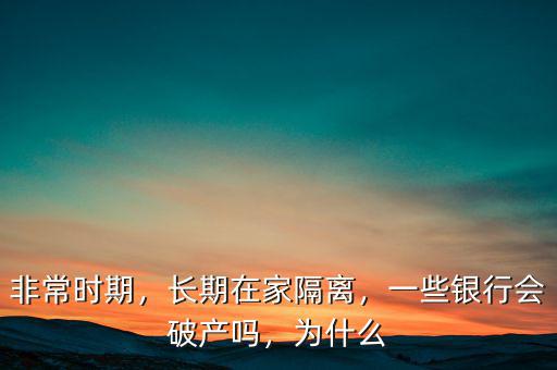 非常時(shí)期，長(zhǎng)期在家隔離，一些銀行會(huì)破產(chǎn)嗎，為什么