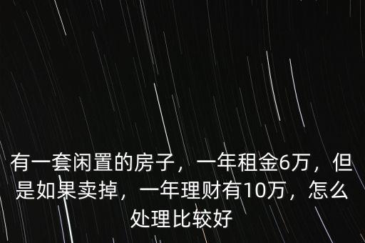 有一套閑置的房子，一年租金6萬，但是如果賣掉，一年理財有10萬，怎么處理比較好