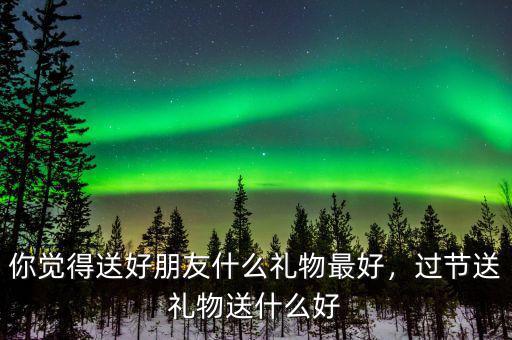 你覺得送好朋友什么禮物最好，過節(jié)送禮物送什么好