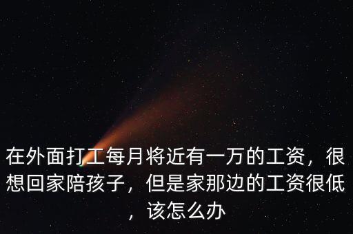 在外面打工每月將近有一萬的工資，很想回家陪孩子，但是家那邊的工資很低，該怎么辦