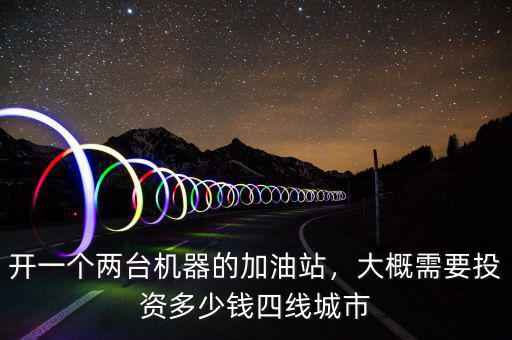 開一個兩臺機器的加油站，大概需要投資多少錢四線城市