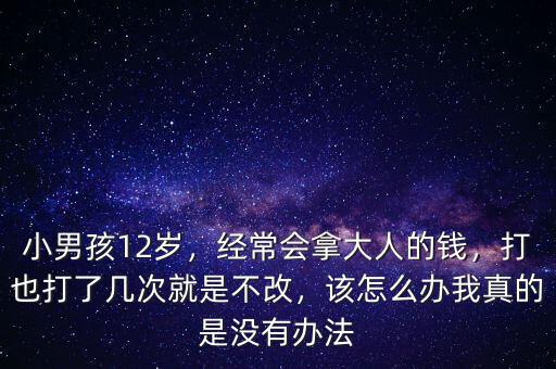 小男孩12歲，經(jīng)常會(huì)拿大人的錢，打也打了幾次就是不改，該怎么辦我真的是沒有辦法