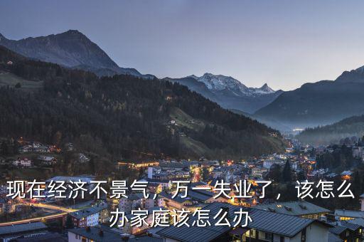 現(xiàn)在經(jīng)濟(jì)不景氣，萬一失業(yè)了，該怎么辦家庭該怎么辦