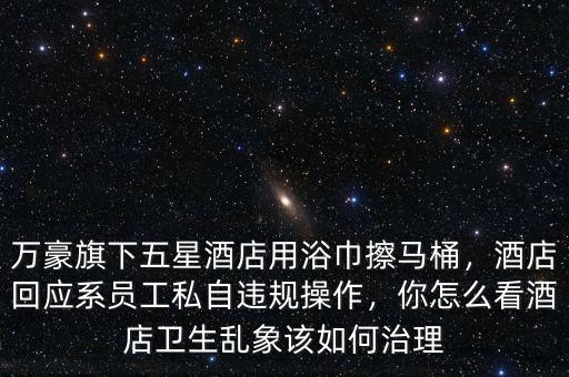 萬豪旗下五星酒店用浴巾擦馬桶，酒店回應(yīng)系員工私自違規(guī)操作，你怎么看酒店衛(wèi)生亂象該如何治理