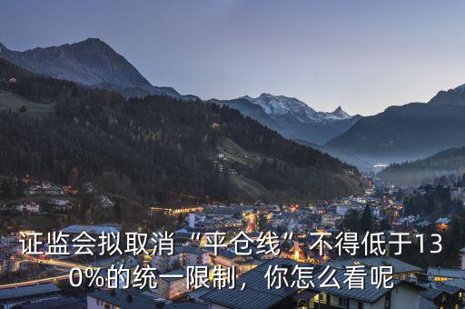 證監(jiān)會擬取消“平倉線”不得低于130%的統(tǒng)一限制，你怎么看呢
