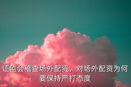 證監(jiān)會稽查場外配資，對場外配資為何要保持嚴打態(tài)度