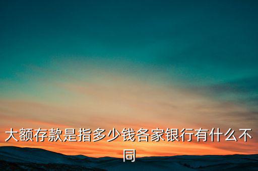 大額存款是指多少錢(qián)各家銀行有什么不同