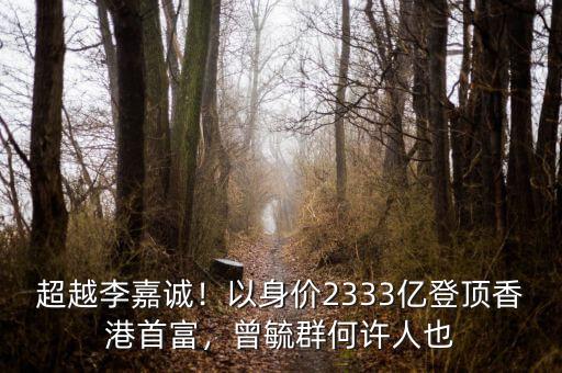 超越李嘉誠！以身價2333億登頂香港首富，曾毓群何許人也