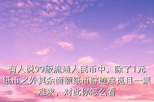 有人說99版流通人民幣中，除了1元紙幣之外其余面額紙幣蹤跡難覓且一票難求，對此你怎么看