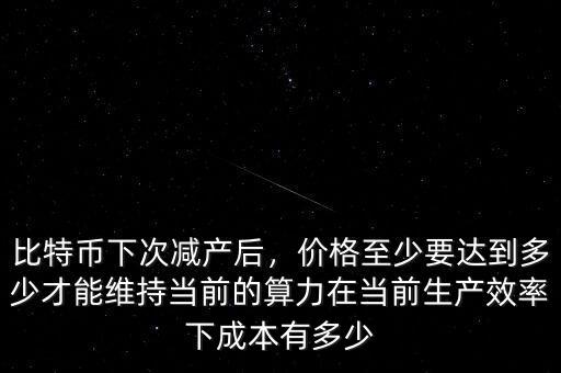 比特幣下次減產(chǎn)后，價(jià)格至少要達(dá)到多少才能維持當(dāng)前的算力在當(dāng)前生產(chǎn)效率下成本有多少