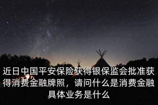 近日中國平安保險獲得銀保監(jiān)會批準獲得消費金融牌照，請問什么是消費金融具體業(yè)務是什么