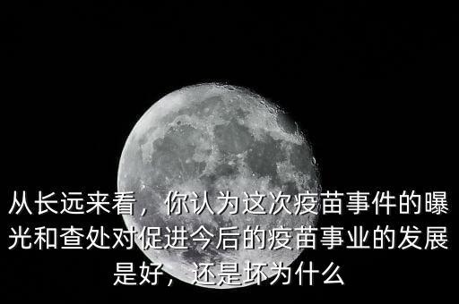 從長(zhǎng)遠(yuǎn)來看，你認(rèn)為這次疫苗事件的曝光和查處對(duì)促進(jìn)今后的疫苗事業(yè)的發(fā)展是好，還是壞為什么