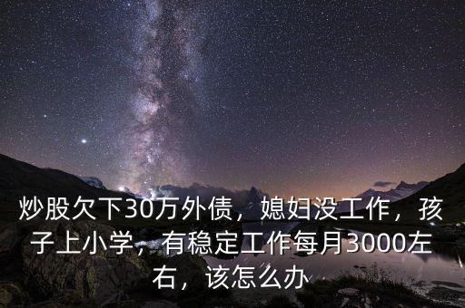 炒股欠下30萬(wàn)外債，媳婦沒工作，孩子上小學(xué)，有穩(wěn)定工作每月3000左右，該怎么辦