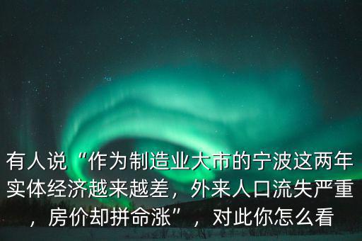 有人說(shuō)“作為制造業(yè)大市的寧波這兩年實(shí)體經(jīng)濟(jì)越來(lái)越差，外來(lái)人口流失嚴(yán)重，房?jī)r(jià)卻拼命漲”，對(duì)此你怎么看