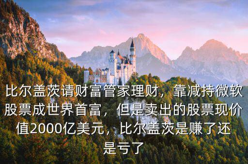 比爾蓋茨請財富管家理財，靠減持微軟股票成世界首富，但是賣出的股票現(xiàn)價值2000億美元，比爾蓋茨是賺了還是虧了