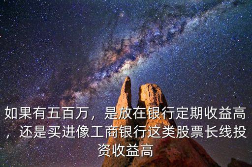 如果有五百萬，是放在銀行定期收益高，還是買進像工商銀行這類股票長線投資收益高