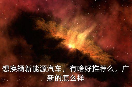 想換輛新能源汽車，有啥好推薦么，廣新的怎么樣