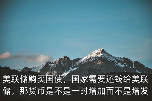 美聯(lián)儲購買國債，國家需要還錢給美聯(lián)儲，那貨幣是不是一時增加而不是增發(fā)