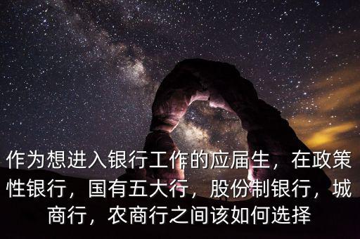 作為想進入銀行工作的應屆生，在政策性銀行，國有五大行，股份制銀行，城商行，農(nóng)商行之間該如何選擇
