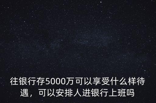 往銀行存5000萬可以享受什么樣待遇，可以安排人進銀行上班嗎