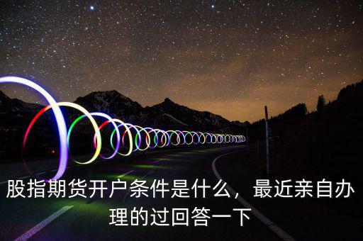 股指期貨開戶條件是什么，最近親自辦理的過回答一下