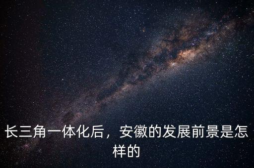 長三角一體化后，安徽的發(fā)展前景是怎樣的