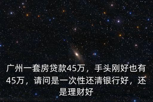 廣州一套房貸款45萬，手頭剛好也有45萬，請問是一次性還清銀行好，還是理財好