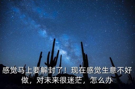 感覺馬上要解封了！現(xiàn)在感覺生意不好做，對未來很迷茫，怎么辦