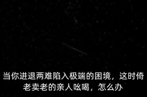 當(dāng)你進(jìn)退兩難陷入極端的困境，這時(shí)倚老賣(mài)老的親人吆喝，怎么辦