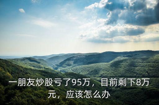 一朋友炒股虧了95萬，目前剩下8萬元，應(yīng)該怎么辦
