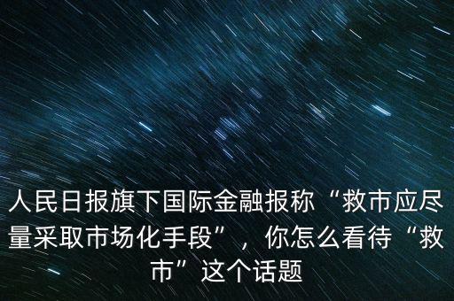 人民日?qǐng)?bào)旗下國(guó)際金融報(bào)稱“救市應(yīng)盡量采取市場(chǎng)化手段”，你怎么看待“救市”這個(gè)話題