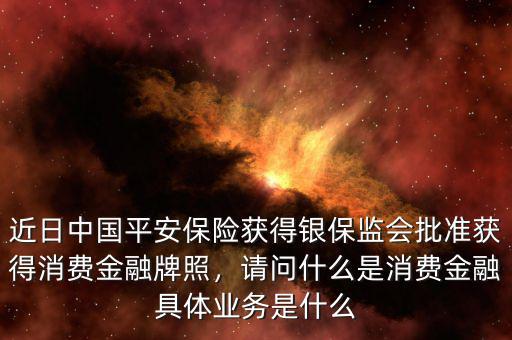 近日中國(guó)平安保險(xiǎn)獲得銀保監(jiān)會(huì)批準(zhǔn)獲得消費(fèi)金融牌照，請(qǐng)問(wèn)什么是消費(fèi)金融具體業(yè)務(wù)是什么