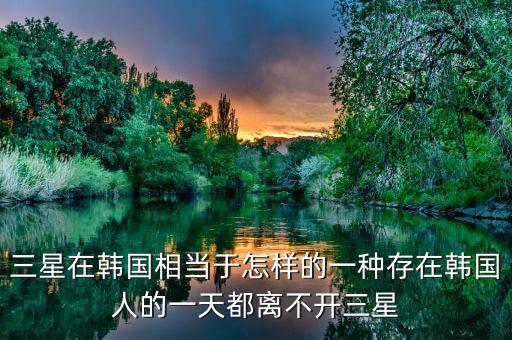 三星在韓國(guó)相當(dāng)于怎樣的一種存在韓國(guó)人的一天都離不開三星