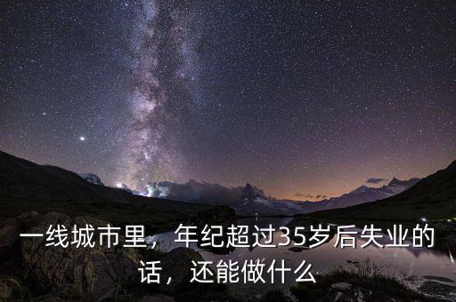 一線城市里，年紀超過35歲后失業(yè)的話，還能做什么