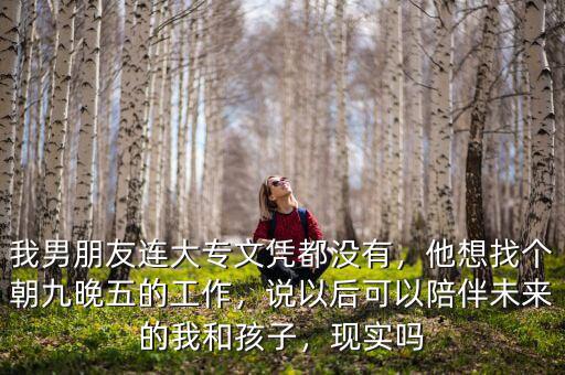 我男朋友連大專文憑都沒有，他想找個朝九晚五的工作，說以后可以陪伴未來的我和孩子，現(xiàn)實嗎