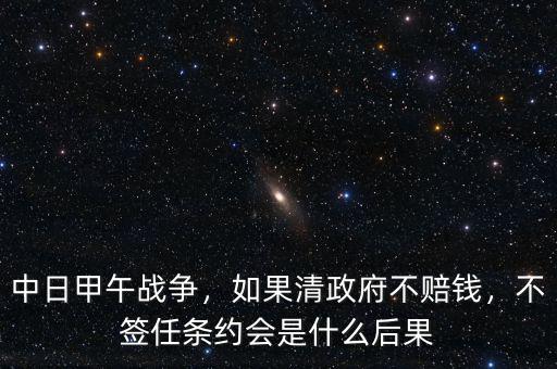 中日甲午戰(zhàn)爭(zhēng)，如果清政府不賠錢，不簽任條約會(huì)是什么后果