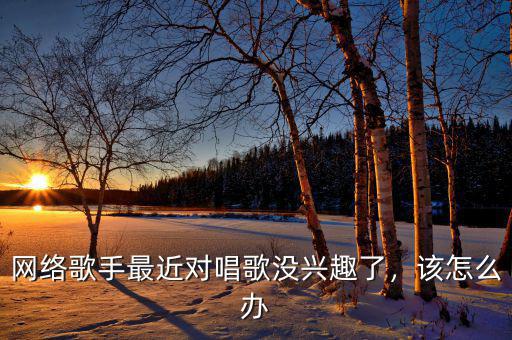 網(wǎng)絡(luò)歌手最近對(duì)唱歌沒興趣了，該怎么辦