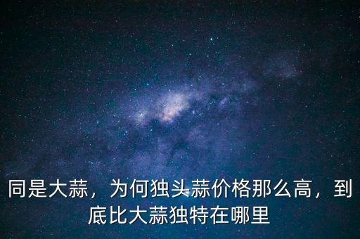 同是大蒜，為何獨(dú)頭蒜價(jià)格那么高，到底比大蒜獨(dú)特在哪里