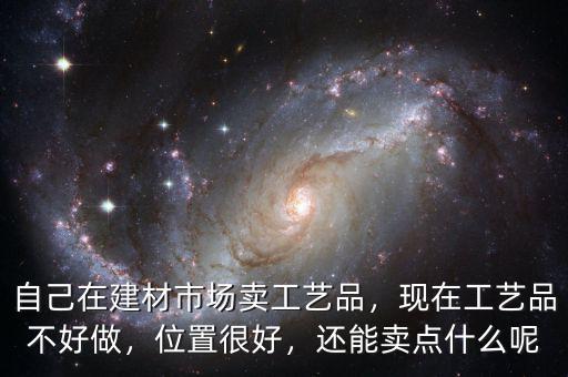 自己在建材市場(chǎng)賣(mài)工藝品，現(xiàn)在工藝品不好做，位置很好，還能賣(mài)點(diǎn)什么呢