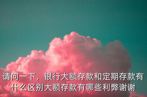 請問一下，銀行大額存款和定期存款有什么區(qū)別大額存款有哪些利弊謝謝