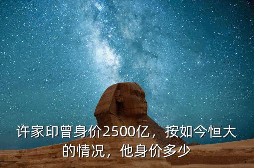 許家印曾身價2500億，按如今恒大的情況，他身價多少